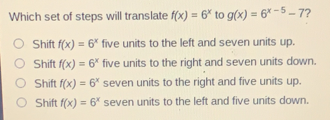 Which set of steps will translate fx=6x to gx=6x-5-7 ? Shift fx=6x five units to the left and seven units up. Shift fx=6x five units to the right and seven units down. Shift fx=6x seven units to the right and five units up.. Shift fx=6x seven units to the left and five units down.